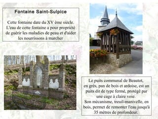Fontaine Saint-Sulpice
Cette fontaine date du XV ème siècle.
L'eau de cette fontaine a pour propriété
de guérir les maladies de peau et d'aider
les nourrissons à marcher
Le puits communal de Beautot,
en grès, pan de bois et ardoise, est un
puits dit de type fermé, protégé par
une cage à claire voie.
Son mécanisme, treuil-manivelle, en
bois, permet de remonter l'eau jusqu'à
35 mètres de profondeur.
 