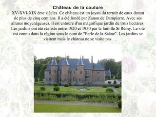 Château de la couture
XV-XVI-XIX ème siècles. Ce château est un joyau du terroir de caux datant
de plus de cinq cent ans. Il a été fondé par Zanon de Dampierre. Avec ses
allures moyenâgeuses, il est entouré d'un magnifique jardin de trois hectares.
Les jardins ont été réalisés entre 1920 et 1950 par la famille St Rémy. Le site
est connu dans la région sous le nom de "Perle de la Saâne". Les jardins se
visitent mais le château ne se visite pas
 