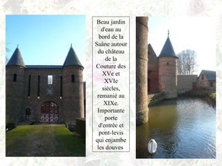 Beau jardin
d'eau au
bord de la
Saâne autour
du château
de la
Couture des
XVe et
XVIe
siècles,
remanié au
XIXe.
Importante
porte
d'entrée et
pont-levis
qui enjambe
les douves
 