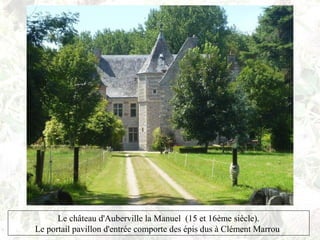 Le château d'Auberville la Manuel (15 et 16ème siècle).
Le portail pavillon d'entrée comporte des épis dus à Clément Marrou
 