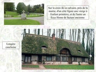 Sur la croix de ce calvaire, près de la
mairie, d'un côté figure une vierge à
l'enfant primitive, et de l'autre un
Ecce Home de facture ancienne
Longère
cauchoise
 