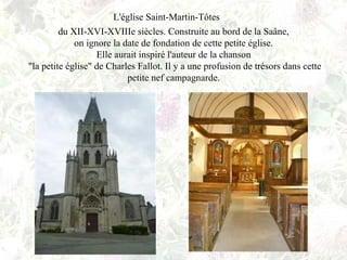 L'église Saint-Martin-Tôtes
du XII-XVI-XVIIIe siècles. Construite au bord de la Saâne,
on ignore la date de fondation de cette petite église.
Elle aurait inspiré l'auteur de la chanson
"la petite église" de Charles Fallot. Il y a une profusion de trésors dans cette
petite nef campagnarde.
 