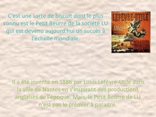 Il a été inventé en 1886 par Louis Lefèvre-Utile dans la ville de Nantes en s'inspirant des productions anglaises de l'époque. Mais, le Petit Beurre de LU n'est pas le prèmier à paraitre. C'est une sorte de biscuit dont le plus connu est le Petit Beurre de la société LU qui est devenu aujourd'hui un succès à l'échelle mondiale. 