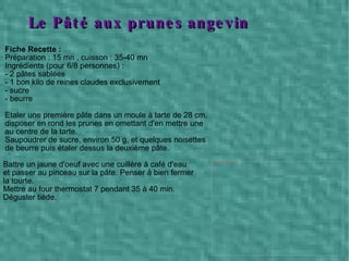 Fiche Recette :   Préparation : 15 mn , cuisson : 35-40 mn Ingrédients (pour 6/8 personnes) : - 2 pâtes sablées - 1 bon kilo de reines claudes exclusivement - sucre - beurre Etaler une première pâte dans un moule à tarte de 28 cm,  disposer en rond les prunes en omettant d'en mettre une  au centre de la tarte. Saupoudrer de sucre, environ 50 g, et quelques noisettes  de beurre puis étaler dessus la deuxième pâte. Battre un jaune d'oeuf avec une cuillère à café d'eau et passer au pinceau sur la pâte. Penser à bien fermer la tourte. Mettre au four thermostat 7 pendant 35 à 40 min. Déguster tiède.  Le Pâté aux prunes angevin 