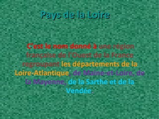 C’est le nom donné à  une région française de l'Ouest de la France regroupant  les départements de la Loire-Atlantique , de Maine-et-Loire, de la Mayenne,  de la Sarthe et de la Vendée . Pays de la Loire 