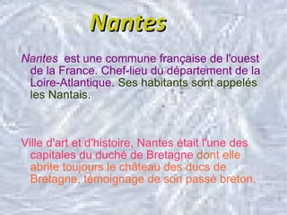 Nantes Nantes  est une commune française de l'ouest de la France. Chef-lieu du département de la Loire-Atlantique.   Ses habitants sont appelés les Nantais. Ville d'art et d'histoire, Nantes était l'une des capitales du duché de Bretagne  do nt elle abrite toujours le château des ducs de Bretagne, témoignage de son passé breton. 