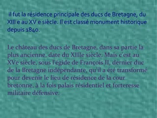 il fut la résidence principale des ducs de Bretagne, du XIII e au XV e siècle. Il est classé monument historique depuis 1840. Le château des ducs de Bretagne, dans sa partie la plus ancienne, date du XIIIe siècle. Mais c'est au XVe siècle, sous l'égide de François II, dernier duc de la Bretagne indépendante, qu'il a été transformé pour devenir le lieu de résidence de la cour bretonne, à la fois palais résidentiel et forteresse militaire défensive. 