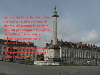 La place du Maréchal-Foch, une des places les plus connues de Nantes. Les Nantais l'appellent souvent par commodité « place Louis-XVI », parce qu'elle accueille en son centre la colonne Louis-XVI,  C'est l'une des quatre statues restantes réalisées en France à l'effigie de ce roi. 