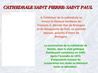 CATHEDRALE SAINT PIERRE-SAINT PAUL A l'intérieur de la cathédrale se trouve le fameux tombeau de François II, dérnier Duc de Bretagne et de Marguerite de Foix, sa seconde épouse, parents d'Anne de Bretagne. La construction de la cathédrale de Nantes, dans le style gothique flamboyant commença en 1434. Après l'incendie de 1972, d'importants travaux de restauration ont rendu au bâtiment toute sa splendeur.  