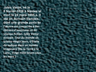 Jules Verne,  né le 8 février 1828 à Nantes et mort le 24 mars 1905 à. Il est un écrivain français, dont une grande  partie de l'œuvre est consacrée à des romans d'aventures et de science-fiction. Jules Verne écrivait  Tour du monde en quatre-vingts jours, L'Étoile du sudque dans un monde imaginaire (De la Terre à la Lune , Vingt mille lieues sous les mers ) 