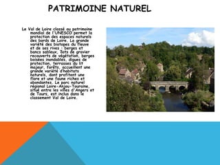 PATRIMOINE NATUREL

Le Val de Loire classé au patrimoine
    mondial de l'UNESCO permet la
    protection des espaces naturels
    des bords de Loire. La grande
    variété des biotopes du fleuve
    et de ses rives : berges et
    bancs sableux, îlots de gravier
    recouverts de végétation, berges
    boisées inondables, digues de
    protection, terrasses du lit
    majeur, forêts, accueillent une
    grande variété d’habitats
    naturels, dont profitent une
    flore et une faune riches et
    abondantes. Le parc naturel
    régional Loire-Anjou-Touraine,
    situé entre les villes d'Angers et
    de Tours, est inclus dans le
    classement Val de Loire.
 