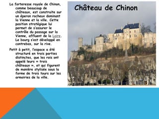 La forteresse royale de Chinon,
    comme beaucoup de
    châteaux, est construite sur
                                    Château de Chinon
    un éperon rocheux dominant
    la Vienne et la ville. Cette
    position stratégique lui
    permet de s’assurer le
    contrôle du passage sur la
    Vienne, affluent de la Loire.
    Le bourg s’est développé en
    contrebas, sur la rive.
Petit à petit, l’espace a été
    structuré en trois parties
    distinctes, que les rois ont
    appelé leurs « trois
    châteaux », et qui figurent
    de manière stylisée sous la
    forme de trois tours sur les
    armoiries de la ville.
 