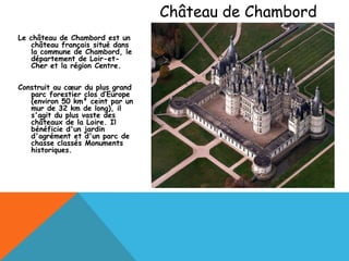 Château de Chambord
Le château de Chambord est un
    château français situé dans
    la commune de Chambord, le
    département de Loir-et-
    Cher et la région Centre.

Construit au cœur du plus grand
   parc forestier clos d’Europe
   (environ 50 km² ceint par un
   mur de 32 km de long), il
   s'agit du plus vaste des
   châteaux de la Loire. Il
   bénéficie d'un jardin
   d'agrément et d'un parc de
   chasse classés Monuments
   historiques.
 