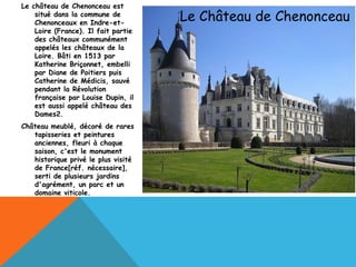 Le château de Chenonceau est
    situé dans la commune de
    Chenonceaux en Indre-et-
                                     Le Château de Chenonceau
    Loire (France). Il fait partie
    des châteaux communément
    appelés les châteaux de la
    Loire. Bâti en 1513 par
    Katherine Briçonnet, embelli
    par Diane de Poitiers puis
    Catherine de Médicis, sauvé
    pendant la Révolution
    française par Louise Dupin, il
    est aussi appelé château des
    Dames2.
Château meublé, décoré de rares
   tapisseries et peintures
   anciennes, fleuri à chaque
   saison, c'est le monument
   historique privé le plus visité
   de France[réf. nécessaire],
   serti de plusieurs jardins
   d'agrément, un parc et un
   domaine viticole.
 