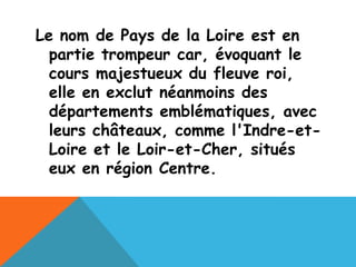 Le nom de Pays de la Loire est en
  partie trompeur car, évoquant le
  cours majestueux du fleuve roi,
  elle en exclut néanmoins des
  départements emblématiques, avec
  leurs châteaux, comme l'Indre-et-
  Loire et le Loir-et-Cher, situés
  eux en région Centre.
 