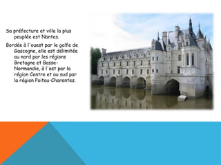 Sa préfecture et ville la plus
   peuplée est Nantes.
Bordée à l'ouest par le golfe de
   Gascogne, elle est délimitée
   au nord par les régions
   Bretagne et Basse-
   Normandie, à l'est par la
   région Centre et au sud par
   la région Poitou-Charentes.
 