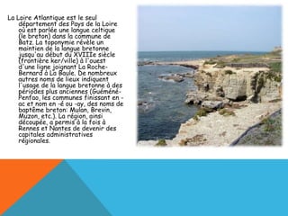 La Loire Atlantique est le seul
    département des Pays de la Loire
    où est parlée une langue celtique
    (le breton) dans la commune de
    Batz. La toponymie révèle un
    maintien de la langue bretonne
    jusqu'au début du XVIIIe siècle
    (frontière ker/ville) à l'ouest
    d'une ligne joignant La Roche-
    Bernard à La Baule. De nombreux
    autres noms de lieux indiquent
    l'usage de la langue bretonne à des
    périodes plus anciennes (Guéméné-
    Penfao, les communes finissant en -
    ac et nom en -é ou -ay, des noms de
    baptême breton: Mulan, Brevin,
    Muzon, etc.). La région, ainsi
    découpée, a permis à la fois à
    Rennes et Nantes de devenir des
    capitales administratives
    régionales.
 