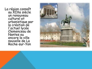 La région connaît
  au XIXe siècle
  un renouveau
  culturel et
  urbanistique par
  la création de
  l'actuel lycée
  Clemenceau de
  Nantes ou
  encore la ville
  nouvelle de La
  Roche-sur-Yon
 