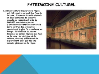 PATRIMOINE CULTUREL
L'élément culturel majeur de la région
    est l'Orchestre national des Pays de
    la Loire. Il compte dix mille abonnés
    et deux centaines de concerts
    annuels qui rassemblent près de
    200 000 spectateurs par an.
    L'Orchestre national des Pays de la
    Loire est l'un des orchestres
    rencontrant la plus forte audience en
    Europe. Il bénéficie du soutien
    financier du conseil régional des Pays
    de la Loire, du ministère de la
    Culture, des cinq préfectures de
    département ainsi que des cinq
    conseils généraux de la région
 
