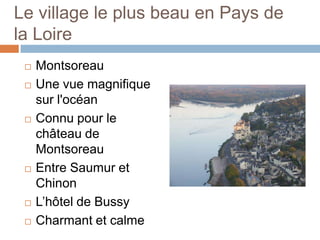 Le village le plus beau en Pays de
la Loire
    Montsoreau
    Une vue magnifique
     sur l'océan
    Connu pour le
     château de
     Montsoreau
    Entre Saumur et
     Chinon
    L’hôtel de Bussy
    Charmant et calme
 