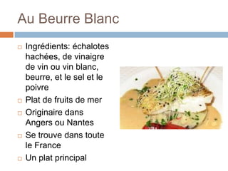 Au Beurre Blanc
   Ingrédients: échalotes
    hachées, de vinaigre
    de vin ou vin blanc,
    beurre, et le sel et le
    poivre
   Plat de fruits de mer
   Originaire dans
    Angers ou Nantes
   Se trouve dans toute
    le France
   Un plat principal
 