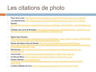 Les citations de photo
   Pays de la Loire: http://bertmaes.files.wordpress.com/2010/10/musee_pays_de_la_loire.gif
   Les departments: http://www.locationvacances.fr/media/images/map_pays_de_la_loire.jpg
   Nantes:
    http://upload.wikimedia.org/wikipedia/commons/c/c8/Nantes_a%C3%A9rien_ch%C3%A2teau3.jp
    g
   Château des ducs de Bretagne: http://farm4.static.flickr.com/3609/3395343715_1d7f777aa1.jpg,
    http://farm3.static.flickr.com/2093/2369854507_b82f8bd25b.jpg

   Église Saint-Nicolas:
    http://upload.wikimedia.org/wikipedia/commons/e/eb/Eglise_saint_nicolas_nantes_int%C3%A9rie
    ur.jpg, http://www.tollis.com/_files/images/reference/552.jpg
   Musée des Beaux-Arts de Nantes: http://img.zphoto.fr/data/photo/8a/35/357956.jpg,
    http://www.nantes.fr/webdav/site/nantesfr/shared/fileadmin/images/Decouverte/histoire/Pages%2
    0histoire/beauxarts560_2.jpg
   Montsoreau: http://media-cdn.tripadvisor.com/media/photo-s/01/6e/3b/ae/chateau-de-
    montsoreau.jpg
   Les tourists: http://chronicle.com/img/photos/biz/photo_16494_wide_large.jpg
   Au Beurre Blanc: http://images.french-property.com/1/1/7/2/cms1172_o.jpg
   Gateau Nantais: http://www.nantes-
    tourisme.com/sites/default/files/imagecache/article_image_full/article/images/41img015-
    copie_0.jpg
   Le Mans Rillettes de Porc: http://images.french-property.com/1/1/7/3/cms1173.jpg
 