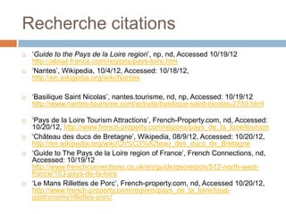 Recherche citations
   ‘Guide to the Pays de la Loire region’, np, nd, Accessed 10/19/12
    http://about-france.com/regions/pays-loire.htm
   ‘Nantes’, Wikipedia, 10/4/12, Accessed: 10/18/12,
    http://en.wikipedia.org/wiki/Nantes

   ‘Basilique Saint Nicolas’, nantes.tourisme, nd, np, Accessed: 10/19/12
    http://www.nantes-tourisme.com/activite/basilique-saint-nicolas-2759.html

   ‘Pays de la Loire Tourism Attractions’, French-Property.com, nd, Accessed:
    10/20/12, http://www.french-property.com/regions/pays_de_la_loire/tourism
   ‘Château des ducs de Bretagne’, Wikipedia, 08/9/12, Accessed: 10/20/12,
    http://en.wikipedia.org/wiki/Ch%C3%A2teau_des_ducs_de_Bretagne
   ‘Guide to The Pays de la Loire region of France’, French Connections, nd,
    Accessed: 10/19/12
    http://www.frenchconnections.co.uk/en/guide/georegion/512-north-west-
    france/153-pays-de-la-loire
   ‘Le Mans Rillettes de Porc’, French-property.com, nd, Accessed 10/20/12,
    http://www.french-property.com/regions/pays_de_la_loire/food-
    gastronomy/rillettes-porc/
 