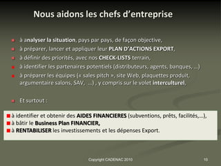 Nous aidons les chefs d’entreprise

   à analyser la situation, pays par pays, de façon objective,
   à préparer, lancer et appliquer leur PLAN D’ACTIONS EXPORT,
   à définir des priorités, avec nos CHECK-LISTS terrain,
    à identifier les partenaires potentiels (distributeurs, agents, banques, …)
    à préparer les équipes (« sales pitch », site Web, plaquettes produit,
    argumentaire salons, SAV, …) , y compris sur le volet interculturel,

   Et surtout :

à identifier et obtenir des AIDES FINANCIERES (subventions, prêts, facilités,…),
à bâtir le Business Plan FINANCIER,
à RENTABILISER les investissements et les dépenses Export.



                                Copyright CADENAC 2010                            10
 