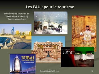 Les EAU : pour le tourisme
9 millions de touristes en
  2007 (dont 7 à Dubaï)
    Source : www.mfe.org




                                  Copyright CADENAC 2010   19
 