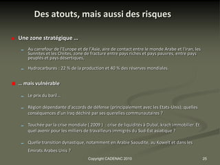 Des atouts, mais aussi des risques

Une zone stratégique …
   Au carrefour de l’Europe et de l’Asie, aire de contact entre le monde Arabe et l'Iran, les
   Sunnites et les Chiites, zone de fracture entre pays riches et pays pauvres, entre pays
   peuplés et pays désertiques,

   Hydrocarbures : 22 % de la production et 40 % des réserves mondiales.


… mais vulnérable

   Le prix du baril…

   Région dépendante d'accords de défense (principalement avec les Etats-Unis); quelles
   conséquences d'un Iraq déchiré par ses querelles communautaires ?

   Touchée par la crise mondiale ( 2009 ) : crise de liquidités à Dubaï, krach immobilier. Et
   quel avenir pour les milliers de travailleurs immigrés du Sud-Est asiatique ?

   Quelle transition dynastique, notamment en Arabie Saoudite, au Koweït et dans les
   Emirats Arabes Unis ?
                                  Copyright CADENAC 2010                                        25
 