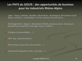 Les PAYS du GOLFE : des opportunités de business
        pour les industriels Rhône-Alpins

Luxe : tissus, soieries, meubles, décoration, céramiques, ferronnerie d’art,
bijoux, montres, cosmétiques, armes, bateaux de plaisance,….

Aménagement / design / décoration (hôtels, bureaux, tours, boutiques,
équipements sportifs), éclairage, tissus, mobilier,…

Energies (renouvelables, …)

BTP, eau (désalinisation)

Electronique (sécurité, sonorisation, …)

Gastronomie (grands chefs, chocolat, …)


                            Copyright CADENAC 2010                        34
 