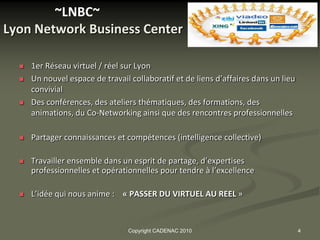 ~LNBC~
Lyon Network Business Center

     1er Réseau virtuel / réel sur Lyon
     Un nouvel espace de travail collaboratif et de liens d’affaires dans un lieu
      convivial
     Des conférences, des ateliers thématiques, des formations, des
      animations, du Co-Networking ainsi que des rencontres professionnelles

     Partager connaissances et compétences (intelligence collective)

     Travailler ensemble dans un esprit de partage, d’expertises
      professionnelles et opérationnelles pour tendre à l’excellence

     L’idée qui nous anime : « PASSER DU VIRTUEL AU REEL »



                                 Copyright CADENAC 2010                              4
 