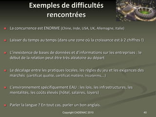 Exemples de difficultés
                   rencontrées
   La concurrence est ENORME (Chine, Inde, USA, UK, Allemagne, Italie)

   Laisser du temps au temps (dans une zone où la croissance est à 2 chiffres !)

   L’inexistence de bases de données et d’informations sur les entreprises : le
    début de la relation peut être très aléatoire au départ

   Le décalage entre les pratiques locales, les règles du jeu et les exigences des
    marchés (certificat qualité, certificat matière, Incoterms,…)

   L’environnement spécifiquement EAU : les lois, les infrastructures, les
    mentalités, les coûts élevés (hôtel, salaires, loyers)

   Parler la langue ? En tout cas, parler un bon anglais.
                                   Copyright CADENAC 2010                          40
 