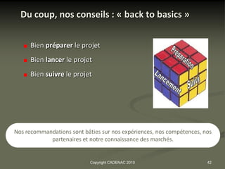 Du coup, nos conseils : « back to basics »


      Bien préparer le projet
      Bien lancer le projet
      Bien suivre le projet




Nos recommandations sont bâties sur nos expériences, nos compétences, nos
            partenaires et notre connaissance des marchés.


                            Copyright CADENAC 2010                     42
 