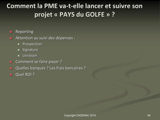 Comment la PME va-t-elle lancer et suivre son
      projet « PAYS du GOLFE » ?

   Reporting
   Attention au suivi des dépenses :
        Prospection
        Signature
        Livraison
   Comment se faire payer ?
   Quelles banques ? Les frais bancaires ?
   Quel ROI ?




                              Copyright CADENAC 2010   48
 