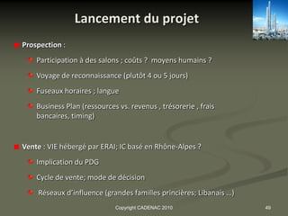Lancement du projet
Prospection :
    Participation à des salons ; coûts ? moyens humains ?
    Voyage de reconnaissance (plutôt 4 ou 5 jours)
    Fuseaux horaires ; langue
    Business Plan (ressources vs. revenus , trésorerie , frais
    bancaires, timing)


Vente : VIE hébergé par ERAI; IC basé en Rhône-Alpes ?
    Implication du PDG
    Cycle de vente; mode de décision
    Réseaux d’influence (grandes familles princières; Libanais …)
                             Copyright CADENAC 2010                 49
 