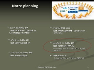 Notre planning




°°° Lundi de 8h30 à 17h                       °°° Jeudi de 8h30 à 17h :
    Net Formation, Conseil et                     Net Aménagement – Construction -
 Accompagnement RH                                immobilier


°°° Mardi de 8h30 à 17h
   Net Communication                          °°° Vendredi de 8h30 à 17h :
                                                  NET INTERNATIONAL
                                                  Animé par Jean Paul CHENO et Agnès
                                                  RAIROUX
°°° Mercredi de 8h30 à 17h
   Net Informatique                           & Net Industrie
                                                Animé par Marie-Christine CARUSO.



                                Copyright CADENAC 2010                                 5
 