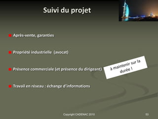 Suivi du projet


Après-vente, garanties


Propriété industrielle (avocat)


Présence commerciale (et présence du dirigeant)


Travail en réseau : échange d’informations




                            Copyright CADENAC 2010   53
 