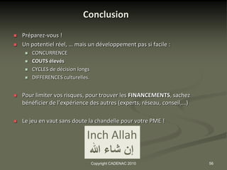 Conclusion
   Préparez-vous !
   Un potentiel réel, … mais un développement pas si facile :
        CONCURRENCE
        COUTS élevés
        CYCLES de décision longs
        DIFFERENCES culturelles.


   Pour limiter vos risques, pour trouver les FINANCEMENTS, sachez
    bénéficier de l’expérience des autres (experts, réseau, conseil,…)

   Le jeu en vaut sans doute la chandelle pour votre PME !

                               Inch Allah
                                ‫إن شاء هللا‬
                                    Copyright CADENAC 2010               56
 