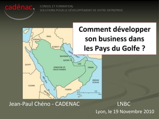 Comment développer
                          son business dans
                         les Pays du Golfe ?




Jean-Paul Chéno - CADENAC            LNBC
                            Lyon, le 19 Novembre 2010
 