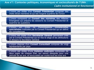 L'Union est dotée d'un Conseil Présidentiel composé des
chefs d'Etat membres et qui est l'organe suprême de l'Union
L'Union comprend un Conseil des ministres des Affaires
Etrangères qui prépare les sessions du Conseil Présidentiel et
examine les questions
L'Union est dotée de Commissions ministérielles
spécialisées instituées par le Conseil Présidentiel qui en définit
les compétences
L'Union est dotée d'un Secrétariat Général permanent créé
par le Conseil Présidentiel qui en fixe le siège et les attributions
et désigne le Secrétaire Général
L'Union dispose d'un Conseil Consultatif composé de vingt
représentants par pays
L'Union est dotée d'une Instance Judiciaire composée de
deux juges de chaque Etat, qui seront désignés pour une
période de six ans, et renouvelée par moitié tous les trois ans
13
Axe n°1: Contextes politiques, économiques et socioculturels de l’UMA :
Cadre institutionnel et fonctionnel
 