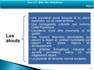Les
atouts
• Une population jeune éduquée et en pleine
expansion, sur un vaste territoire.
• Une homogénéité culturelle que renforce
l'unité linguistique.
• L'existence d'une élite importante et de
qualité.
• Des moyens financiers appréciables qui
placent la région en position confortable par
rapport aux autres régions en
développement.
• Un potentiel énergétique, industriel et
agricole prometteur, même s'il est
inégalement réparti.
• La proximité de l'énorme marché européen.
31
Axe n°3 : Bilan des réalisations :
Enjeux
 