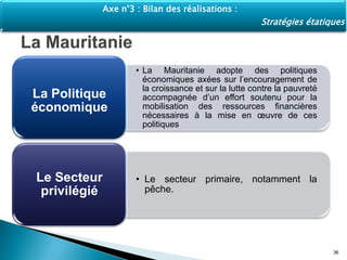 • La Mauritanie adopte des politiques
économiques axées sur l’encouragement de
la croissance et sur la lutte contre la pauvreté
accompagnée d’un effort soutenu pour la
mobilisation des ressources financières
nécessaires à la mise en œuvre de ces
politiques
La Politique
économique
• Le secteur primaire, notamment la
pêche.
Le Secteur
privilégié
36
Axe n°3 : Bilan des réalisations :
Stratégies étatiques
 