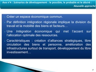  Créer un espace économique commun.
 Par définition intégration régionale implique la division du
travail et la mobilité des biens et facteurs…
 Une Intégration économique qui met l’accent sur
l’allocation optimale des ressources.
 Caractéristiques : création d’alliances stratégiques, libre
circulation des biens et personne, amélioration des
infrastructures surtout de transport, développement du libre
investissement…
37
Axe n°4 : Scénarios de développement : le possible, le probable et le désiré :
Nouvelle approche
 