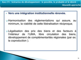  Vers une intégration institutionnelle rénovée.
 Harmonisation des réglementations qui assure, au
minimum, la viabilité de cette libéralisation réciproque.
 Légalisation des prix des biens et des facteurs à
l’intérieur de l’UMA, libre circulation des biens,
développement de complémentarités régionales (par ex:
la coproduction ).
38
Axe n°4 : Scénarios de développement : le possible, le probable et le désiré :
Nouvelle approche
 