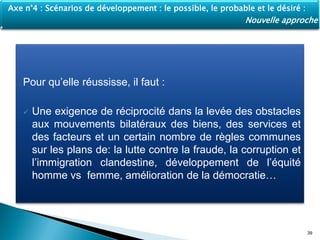 Pour qu’elle réussisse, il faut :
 Une exigence de réciprocité dans la levée des obstacles
aux mouvements bilatéraux des biens, des services et
des facteurs et un certain nombre de règles communes
sur les plans de: la lutte contre la fraude, la corruption et
l’immigration clandestine, développement de l’équité
homme vs femme, amélioration de la démocratie…
39
Axe n°4 : Scénarios de développement : le possible, le probable et le désiré :
Nouvelle approche
 