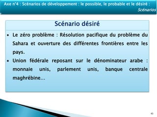 Scénario désiré
 Le zéro problème : Résolution pacifique du problème du
Sahara et ouverture des différentes frontières entre les
pays.
 Union fédérale reposant sur le dénominateur arabe :
monnaie unis, parlement unis, banque centrale
maghrébine…
43
Axe n°4 : Scénarios de développement : le possible, le probable et le désiré :
Scénarios
 