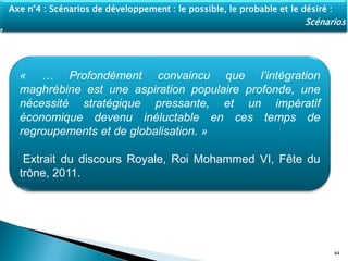 44
Axe n°4 : Scénarios de développement : le possible, le probable et le désiré :
Scénarios
« … Profondément convaincu que l’intégration
maghrébine est une aspiration populaire profonde, une
nécessité stratégique pressante, et un impératif
économique devenu inéluctable en ces temps de
regroupements et de globalisation. »
Extrait du discours Royale, Roi Mohammed VI, Fête du
trône, 2011.
 