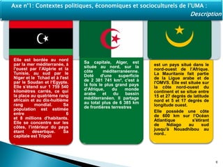 Elle est bordée au nord
par la mer méditerranée, à
l'ouest par l’Algérie et la
Tunisie, au sud par le
Niger et le Tchad et à l'est
par le Soudan et l‘Egypte.
Elle s’étend sur 1 759 540
kilomètres carrés, ce qui
la place au quatrième rang
africain et au dix-huitième
rang mondial. Sa
population est estimée
entre 6
et 8 millions d'habitants.
Elle se concentre sur les
côtes, l’intérieur du pays
étant désertique. Sa
capitale est Tripoli
Sa capitale, Alger, est
située au nord, sur la
côte méditerranéenne.
Doté d'une superficie
de 2 381 741 km², c'est à
la fois le plus grand pays
d‘Afrique, du monde
arabe et du bassin
méditerranéen. Il partage
au total plus de 6 385 km
de frontières terrestres
est un pays situé dans le
nord-ouest de l’Afrique.
La Mauritanie fait partie
de la Ligue arabe et de
l'OMVS. Elle est située sur
la côte nord-ouest du
continent et se situe entre
15 et 27 degrés de latitude
nord et 5 et 17 degrés de
longitude ouest.
Elle possède une côte
de 600 km sur l‘Océan
Atlantique s'étirant
de Ndiago au sud
jusqu'à Nouadhibou au
nord..
6
Axe n°1: Contextes politiques, économiques et socioculturels de l’UMA :
Description
 