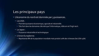 Les principaux pays 
• L’économie du nord est dominée par 3 puissances. 
• Les USA : 
• Première puissance économique, agricole et industrielle. 
• Très fort dans les domaines clés tels que l’informatique, télécom et l’high-tech. 
• Le Japon : 
• Puissance industrielle et technologique 
• L’Union Européenne: 
• Représente 8% de la population mondiale mais produit 20% des richesses (les USA 15%) 
 